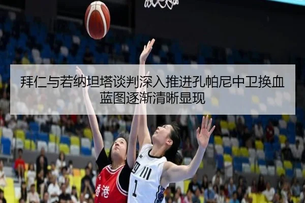 拜仁与若纳坦塔谈判深入推进孔帕尼中卫换血蓝图逐渐清晰显现