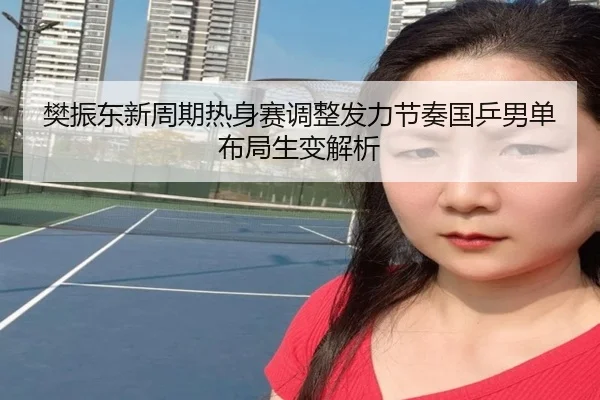 樊振东新周期热身赛调整发力节奏国乒男单布局生变解析